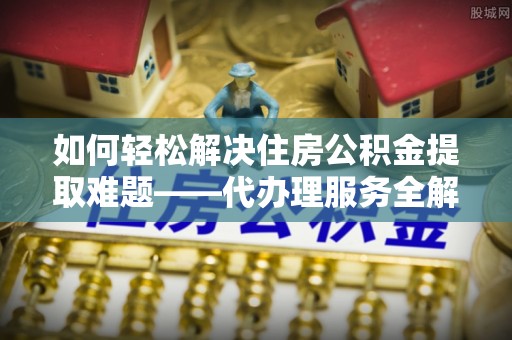 噶尔如何轻松解决住房公积金提取难题——代办理服务全解析