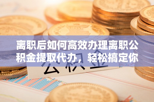 噶尔离职后如何高效办理离职公积金提取代办，轻松搞定你的公积金